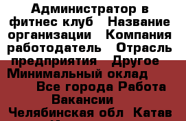 Администратор в фитнес клуб › Название организации ­ Компания-работодатель › Отрасль предприятия ­ Другое › Минимальный оклад ­ 25 000 - Все города Работа » Вакансии   . Челябинская обл.,Катав-Ивановск г.